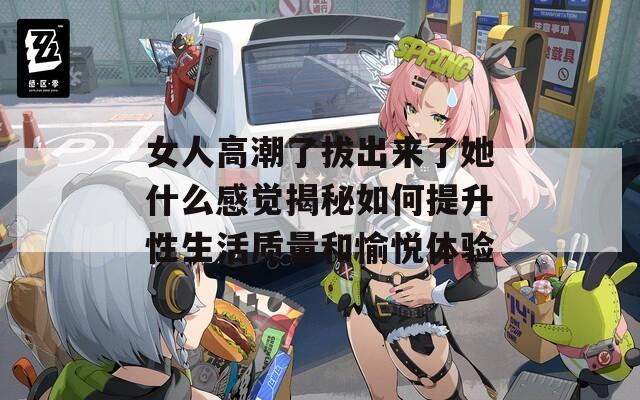 女人高潮了拔出来了她什么感觉揭秘如何提升性生活质量和愉悦体验