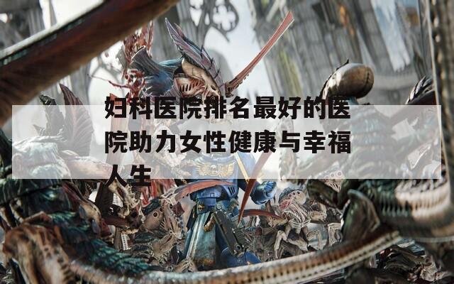 妇科医院排名最好的医院助力女性健康与幸福人生