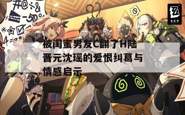 被闺蜜男友C翻了H陆晋元沈瑶的爱恨纠葛与情感启示
