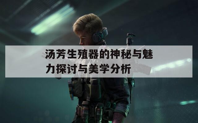 汤芳生殖器的神秘与魅力探讨与美学分析
