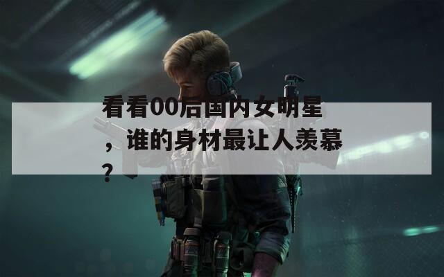 看看00后国内女明星，谁的身材最让人羡慕？