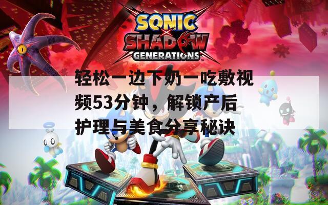 轻松一边下奶一吃敷视频53分钟，解锁产后护理与美食分享秘诀