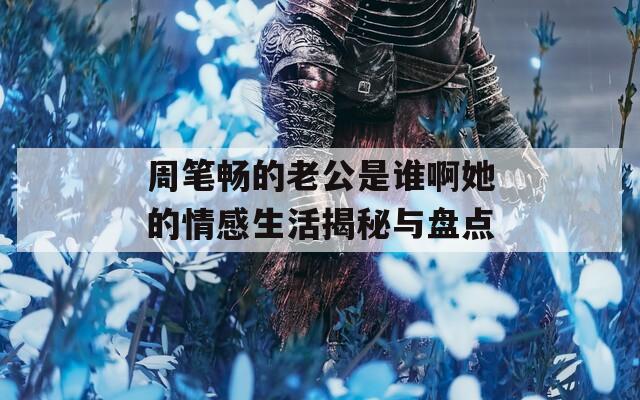周笔畅的老公是谁啊她的情感生活揭秘与盘点  第1张