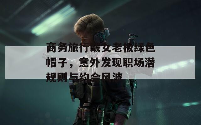 商务旅行戴女老板绿色帽子，意外发现职场潜规则与约会风波