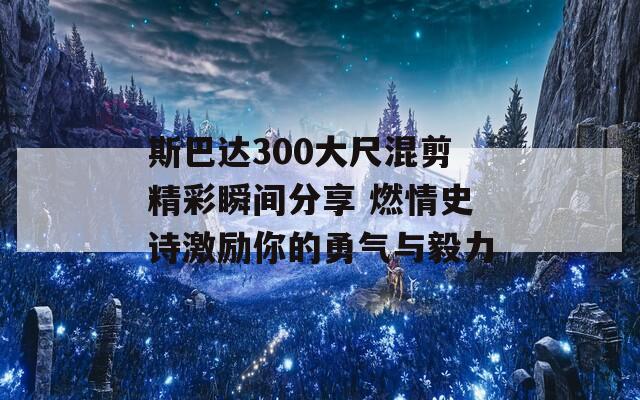 斯巴达300大尺混剪精彩瞬间分享 燃情史诗激励你的勇气与毅力