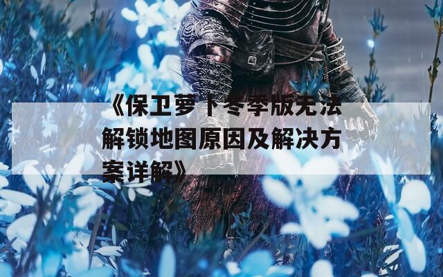 《保卫萝卜冬季版无法解锁地图原因及解决方案详解》