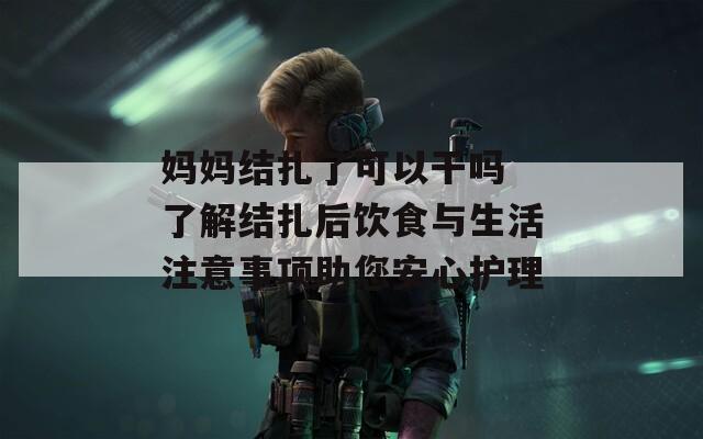 妈妈结扎了可以干吗 了解结扎后饮食与生活注意事项助您安心护理