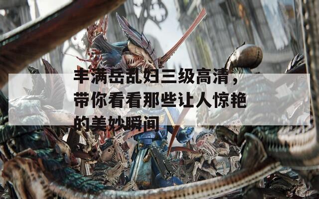 丰满岳乱妇三级高清，带你看看那些让人惊艳的美妙瞬间