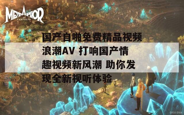 国产自啪免费精品视频浪潮AV 打响国产情趣视频新风潮 助你发现全新视听体验