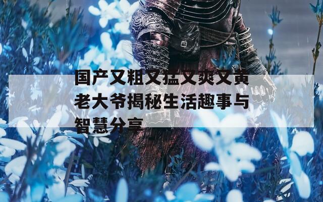 国产又粗又猛又爽又黄老大爷揭秘生活趣事与智慧分享