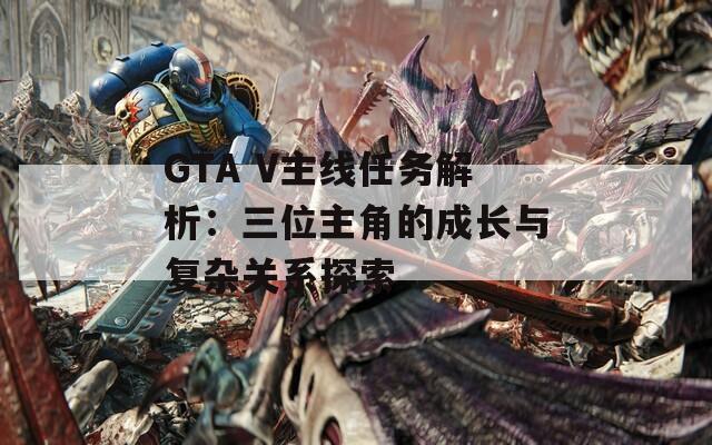 GTA V主线任务解析：三位主角的成长与复杂关系探索