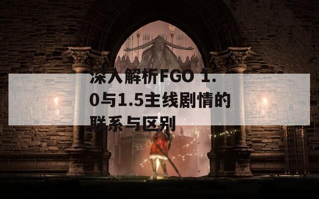 深入解析FGO 1.0与1.5主线剧情的联系与区别