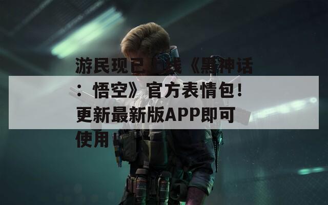 游民现已上线《黑神话：悟空》官方表情包！更新最新版APP即可使用！