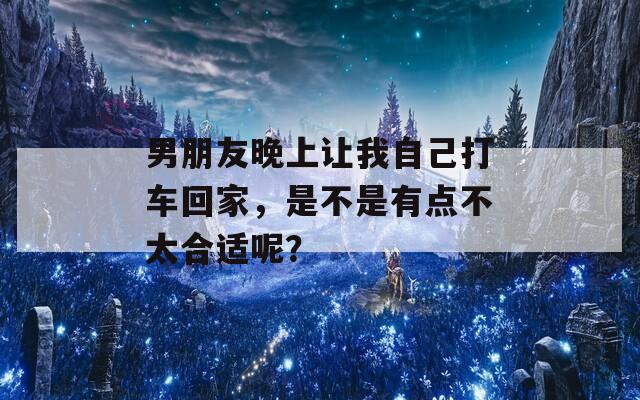 男朋友晚上让我自己打车回家，是不是有点不太合适呢？