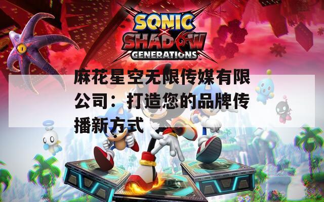 麻花星空无限传媒有限公司：打造您的品牌传播新方式