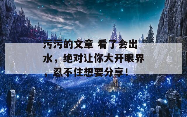 污污的文章 看了会出水，绝对让你大开眼界，忍不住想要分享！
