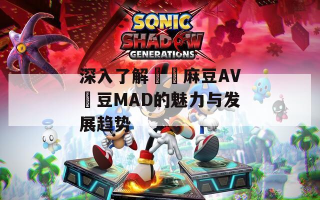 深入了解國產麻豆AV愛豆MAD的魅力与发展趋势