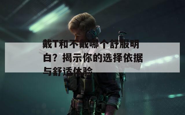 戴T和不戴哪个舒服明白？揭示你的选择依据与舒适体验  第1张