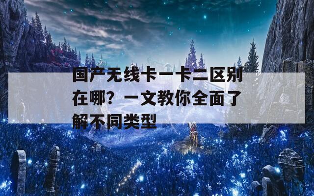 国产无线卡一卡二区别在哪？一文教你全面了解不同类型
