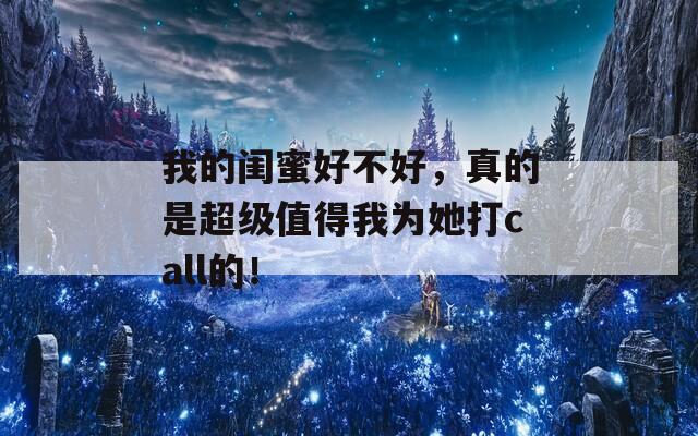 我的闺蜜好不好，真的是超级值得我为她打call的！