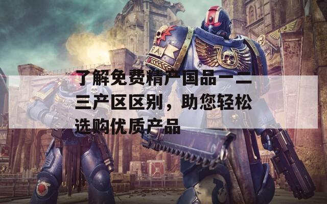 了解免费精产国品一二三产区区别，助您轻松选购优质产品