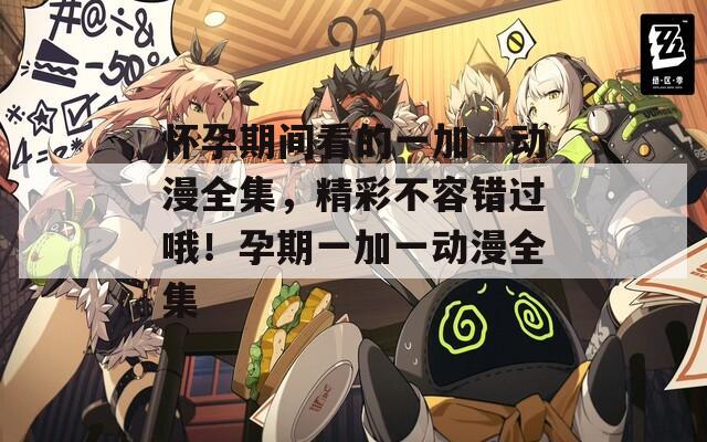 怀孕期间看的一加一动漫全集，精彩不容错过哦！孕期一加一动漫全集