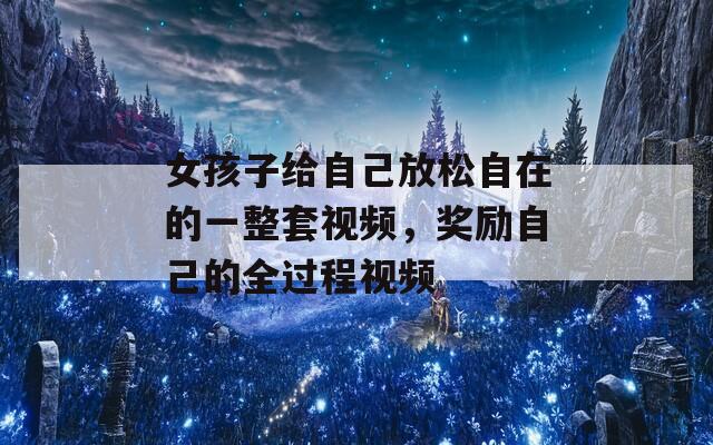 女孩子给自己放松自在的一整套视频，奖励自己的全过程视频