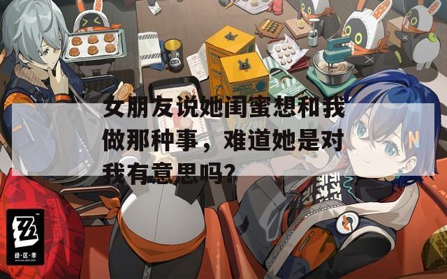 女朋友说她闺蜜想和我做那种事，难道她是对我有意思吗？