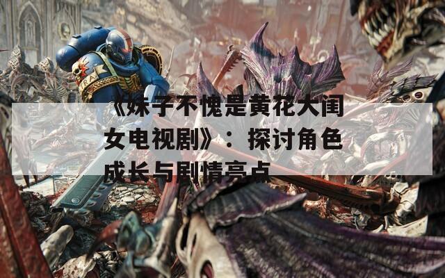 《妹子不愧是黄花大闺女电视剧》：探讨角色成长与剧情亮点