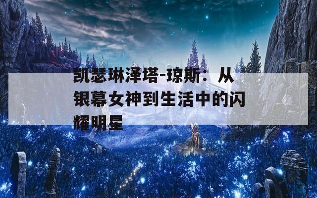 凯瑟琳泽塔-琼斯：从银幕女神到生活中的闪耀明星