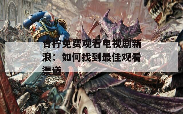 青柠免费观看电视剧新浪：如何找到最佳观看渠道