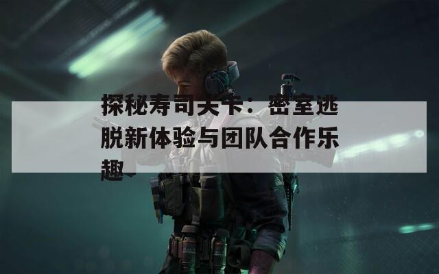 探秘寿司关卡：密室逃脱新体验与团队合作乐趣