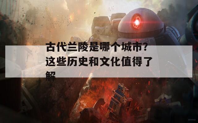 古代兰陵是哪个城市？这些历史和文化值得了解