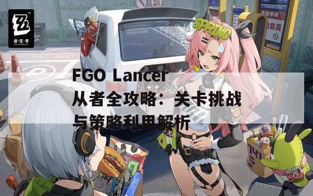 FGO Lancer从者全攻略：关卡挑战与策略利用解析