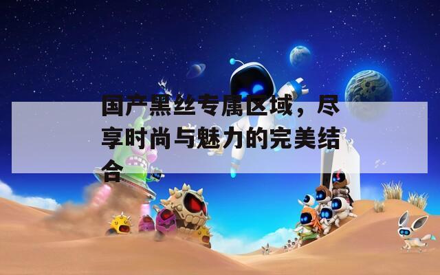 国产黑丝专属区域，尽享时尚与魅力的完美结合