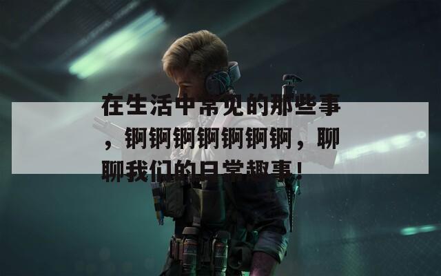 在生活中常见的那些事，锕锕锕锕锕锕锕，聊聊我们的日常趣事！