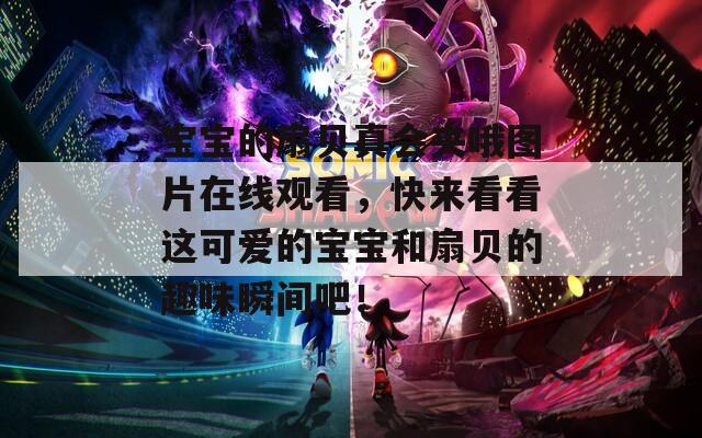 宝宝的扇贝真会夹哦图片在线观看，快来看看这可爱的宝宝和扇贝的趣味瞬间吧！