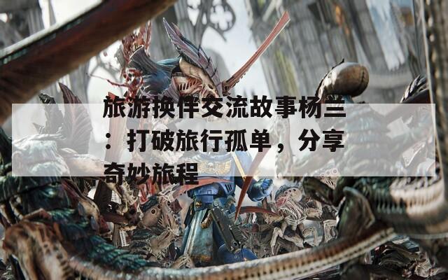 旅游换伴交流故事杨兰：打破旅行孤单，分享奇妙旅程