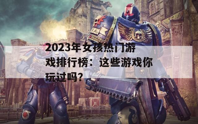 2023年女孩热门游戏排行榜：这些游戏你玩过吗？