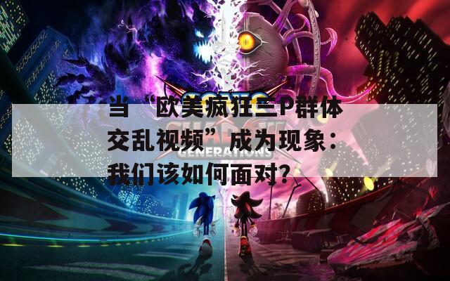 当“欧美疯狂三P群体交乱视频”成为现象：我们该如何面对？
