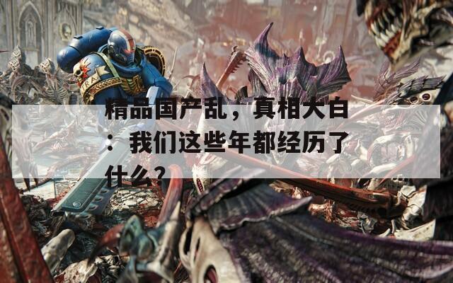 精品国产乱，真相大白：我们这些年都经历了什么？  第1张