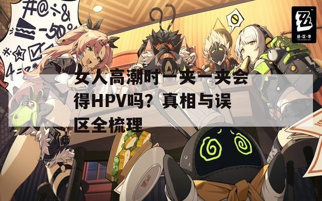 女人高潮时一夹一夹会得HPV吗？真相与误区全梳理  第1张
