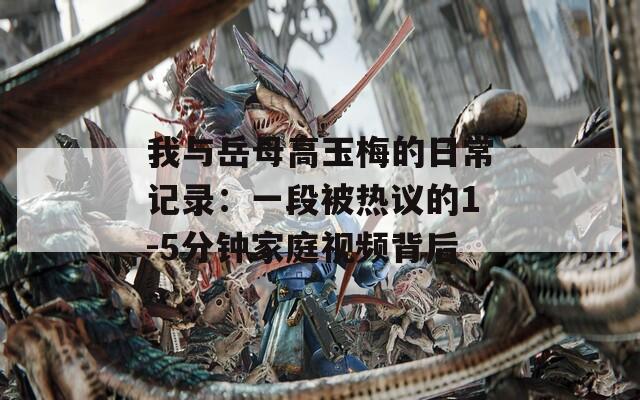 我与岳母高玉梅的日常记录：一段被热议的1-5分钟家庭视频背后