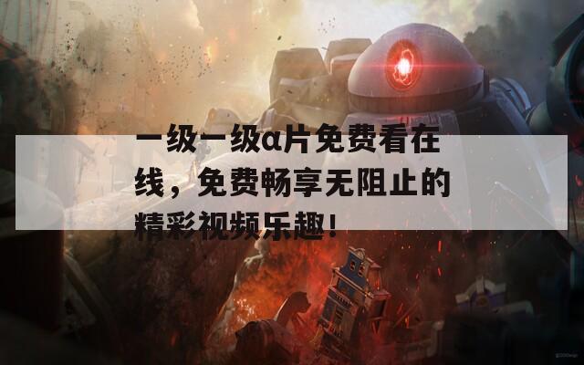 一级一级α片免费看在线，免费畅享无阻止的精彩视频乐趣！