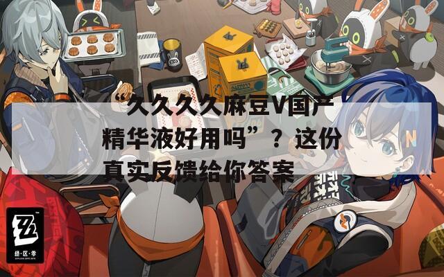 “久久久久麻豆V国产精华液好用吗”？这份真实反馈给你答案