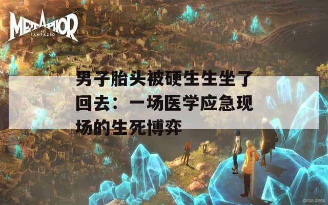 男子胎头被硬生生坐了回去：一场医学应急现场的生死博弈