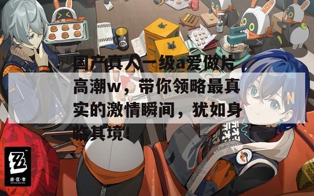 国产真人一级a爱做片高潮w，带你领略最真实的激情瞬间，犹如身临其境！