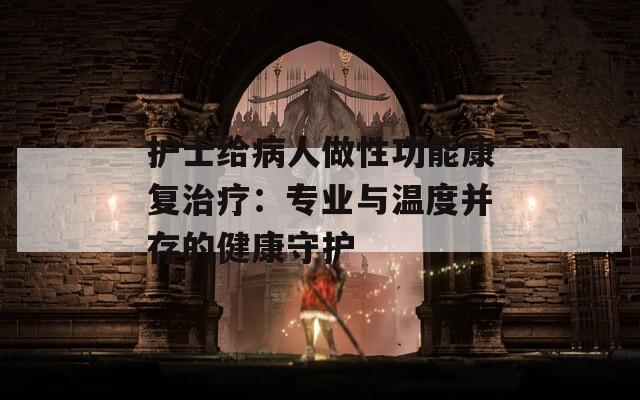护士给病人做性功能康复治疗：专业与温度并存的健康守护