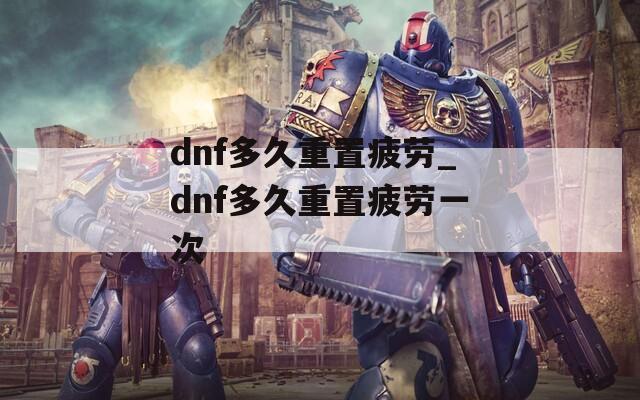 dnf多久重置疲劳_dnf多久重置疲劳一次  第1张